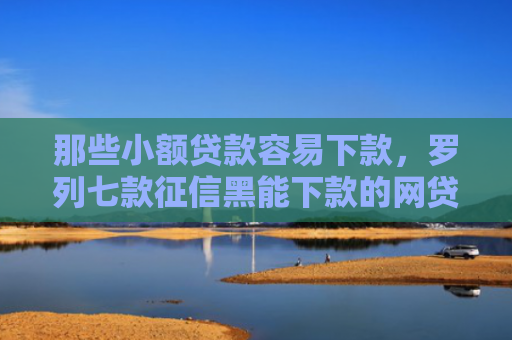那些小额贷款容易下款，罗列七款征信黑能下款的网贷平台