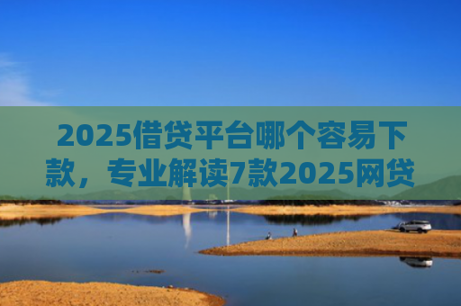 2025借贷平台哪个容易下款，专业解读7款2025网贷下款新口子