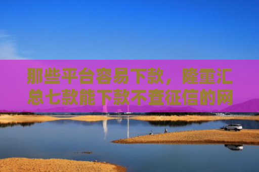 那些平台容易下款，隆重汇总七款能下款不查征信的网贷吗