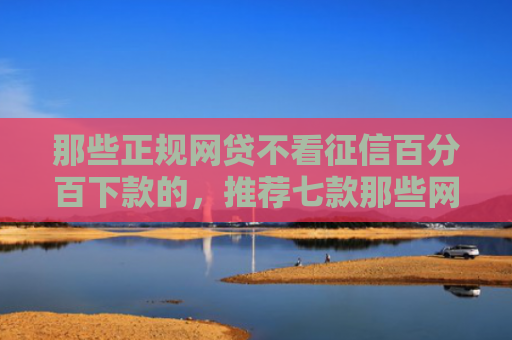 那些正规网贷不看征信百分百下款的，推荐七款那些网贷不上征信下款快