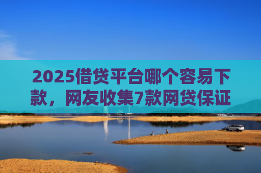 2025借贷平台哪个容易下款，网友收集7款网贷保证下款的口子
