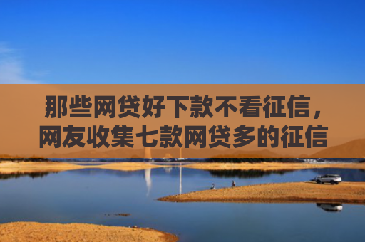 那些网贷好下款不看征信，网友收集七款网贷多的征信好下款吗