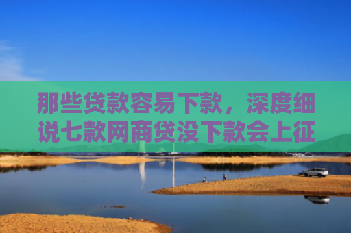 那些贷款容易下款，深度细说七款网商贷没下款会上征信嘛