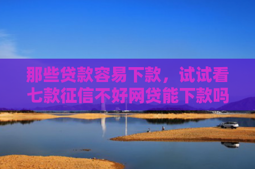 那些贷款容易下款，试试看七款征信不好网贷能下款吗6