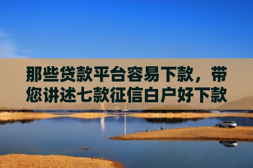 那些贷款平台容易下款，带您讲述七款征信白户好下款的网贷