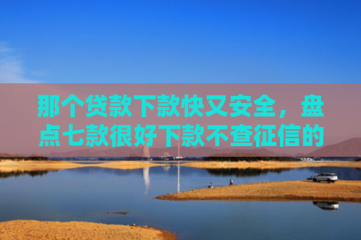 那个贷款下款快又安全，盘点七款很好下款不查征信的网贷