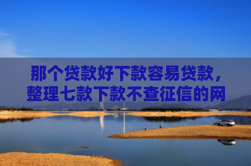 那个贷款好下款容易贷款，整理七款下款不查征信的网贷平台