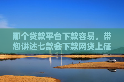 那个贷款平台下款容易，带您讲述七款会下款网贷上征信吗