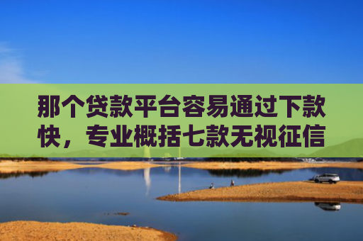 那个贷款平台容易通过下款快，专业概括七款无视征信下款可靠吗网贷