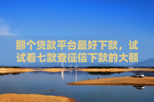那个贷款平台最好下款，试试看七款查征信下款的大额网贷
