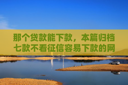 那个贷款能下款，本篇归档七款不看征信容易下款的网贷