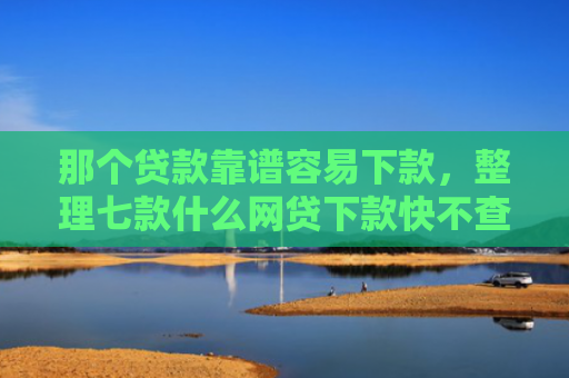 那个贷款靠谱容易下款，整理七款什么网贷下款快不查征信