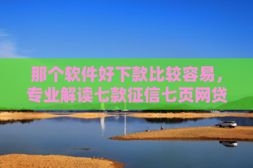 那个软件好下款比较容易，专业解读七款征信七页网贷能下款吗