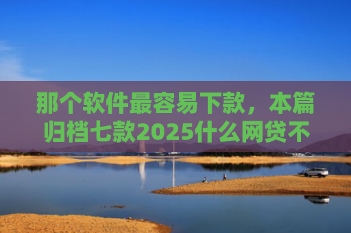 那个软件最容易下款，本篇归档七款2025什么网贷不查征信好下款