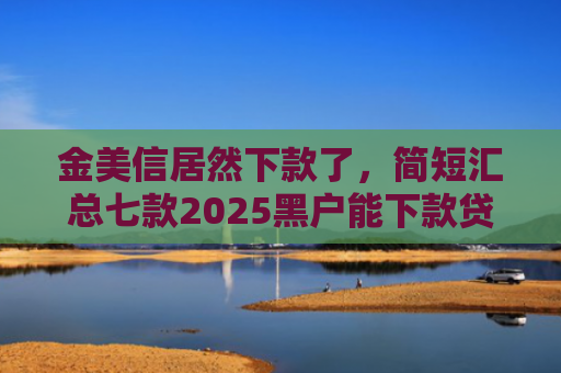 金美信居然下款了，简短汇总七款2025黑户能下款贷款
