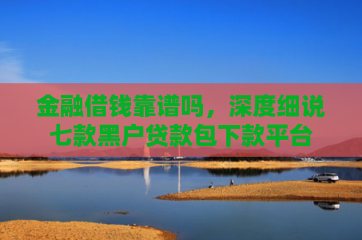 金融借钱靠谱吗，深度细说七款黑户贷款包下款平台
