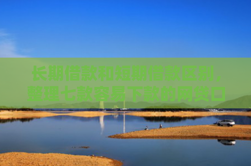 长期借款和短期借款区别，整理七款容易下款的网贷口子高炮