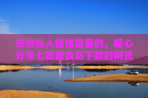 长治私人借钱需要的，精心分享七款面会员下款的网贷口子