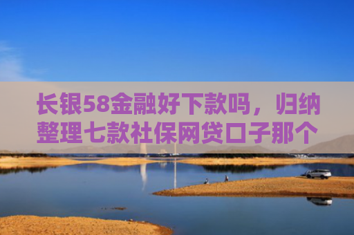 长银58金融好下款吗，归纳整理七款社保网贷口子那个下款快