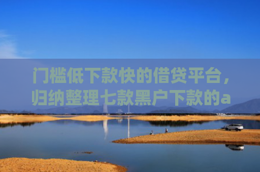 门槛低下款快的借贷平台，归纳整理七款黑户下款的app
