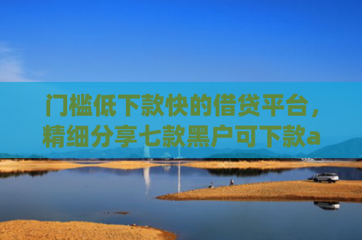 门槛低下款快的借贷平台，精细分享七款黑户可下款app