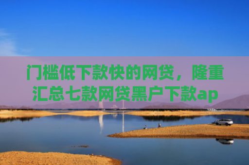 门槛低下款快的网贷，隆重汇总七款网贷黑户下款app