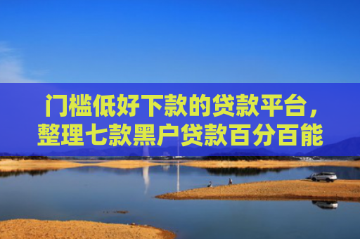 门槛低好下款的贷款平台，整理七款黑户贷款百分百能下款的