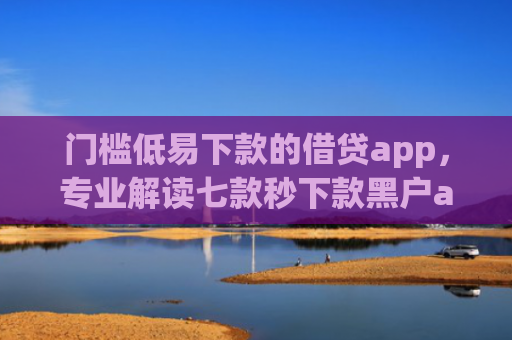 门槛低易下款的借贷app，专业解读七款秒下款黑户app