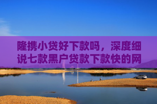 隆携小贷好下款吗，深度细说七款黑户贷款下款快的网贷