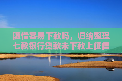 随借容易下款吗，归纳整理七款银行贷款未下款上征信吗