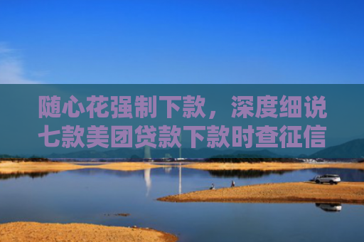 随心花强制下款，深度细说七款美团贷款下款时查征信吗