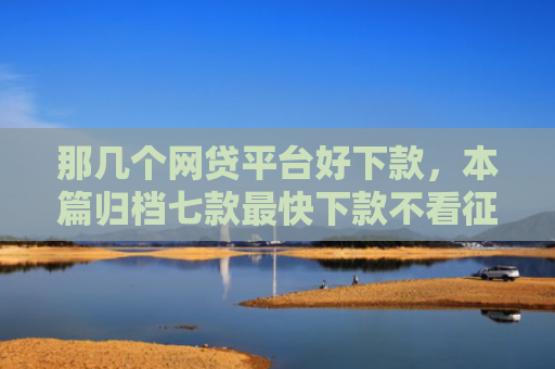 那几个网贷平台好下款，本篇归档七款最快下款不看征信的网贷