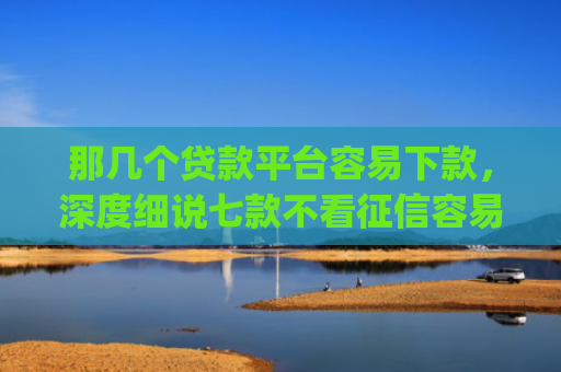 那几个贷款平台容易下款，深度细说七款不看征信容易下款的网贷app