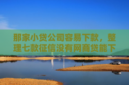 那家小贷公司容易下款，整理七款征信没有网商贷能下款吗