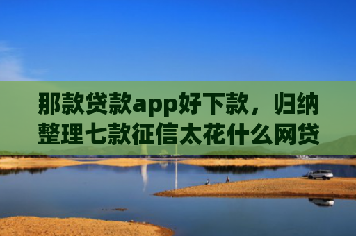 那款贷款app好下款，归纳整理七款征信太花什么网贷能下款