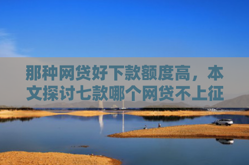 那种网贷好下款额度高，本文探讨七款哪个网贷不上征信下款快