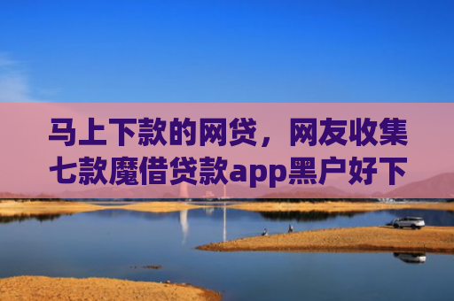 马上下款的网贷，网友收集七款魔借贷款app黑户好下款吗