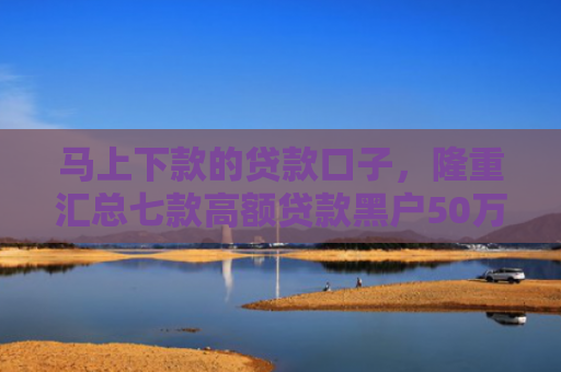 马上下款的贷款口子，隆重汇总七款高额贷款黑户50万下款