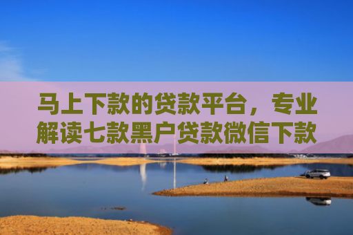 马上下款的贷款平台，专业解读七款黑户贷款微信下款怎么办