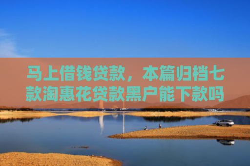 马上借钱贷款，本篇归档七款淘惠花贷款黑户能下款吗