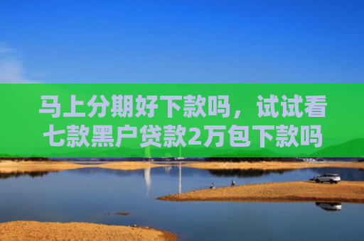 马上分期好下款吗，试试看七款黑户贷款2万包下款吗