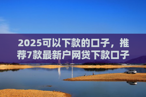 2025可以下款的口子，推荐7款最新户网贷下款口子