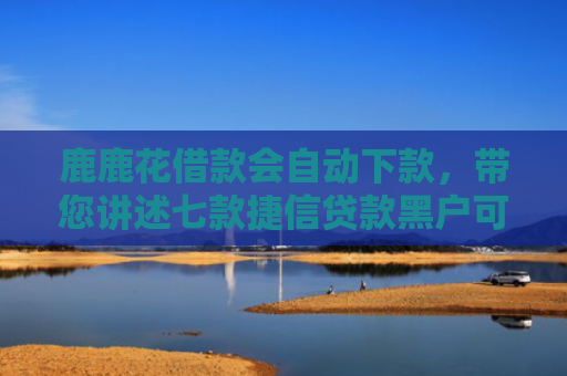 鹿鹿花借款会自动下款，带您讲述七款捷信贷款黑户可以下款吗