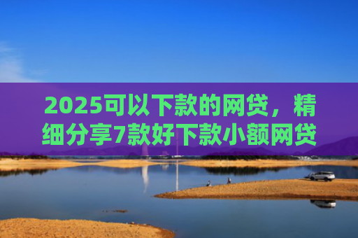 2025可以下款的网贷，精细分享7款好下款小额网贷口子