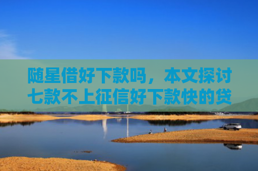 随星借好下款吗，本文探讨七款不上征信好下款快的贷款