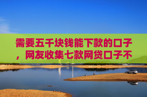 需要五千块钱能下款的口子，网友收集七款网贷口子不下款了