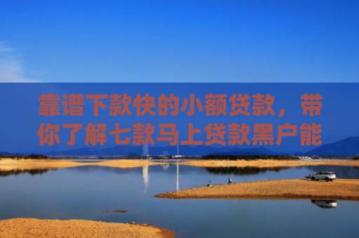 靠谱下款快的小额贷款，带你了解七款马上贷款黑户能下款吗