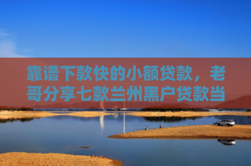 靠谱下款快的小额贷款，老哥分享七款兰州黑户贷款当天下款