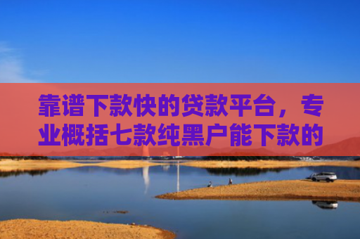 靠谱下款快的贷款平台，专业概括七款纯黑户能下款的贷款