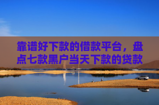 靠谱好下款的借款平台，盘点七款黑户当天下款的贷款